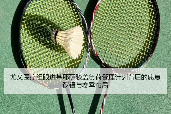 尤文医疗组跟进基耶萨膝盖负荷管理计划背后的康复逻辑与赛季布局