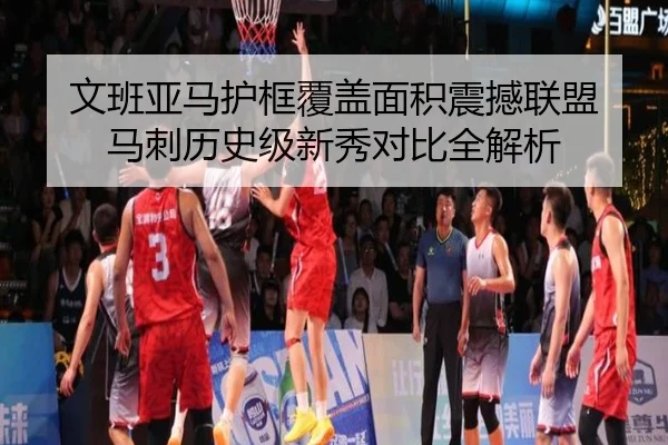 文班亚马护框覆盖面积震撼联盟 马刺历史级新秀对比全解析