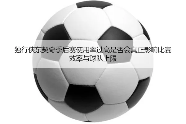独行侠东契奇季后赛使用率过高是否会真正影响比赛效率与球队上限