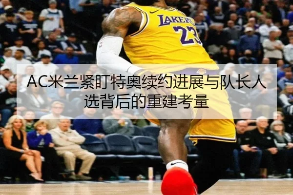 AC米兰紧盯特奥续约进展与队长人选背后的重建考量