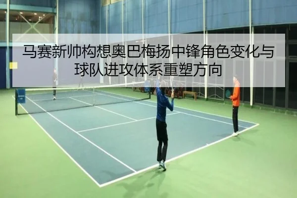 马赛新帅构想奥巴梅扬中锋角色变化与球队进攻体系重塑方向