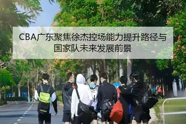 CBA广东聚焦徐杰控场能力提升路径与国家队未来发展前景