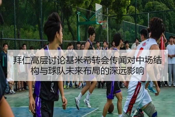 拜仁高层讨论基米希转会传闻对中场结构与球队未来布局的深远影响
