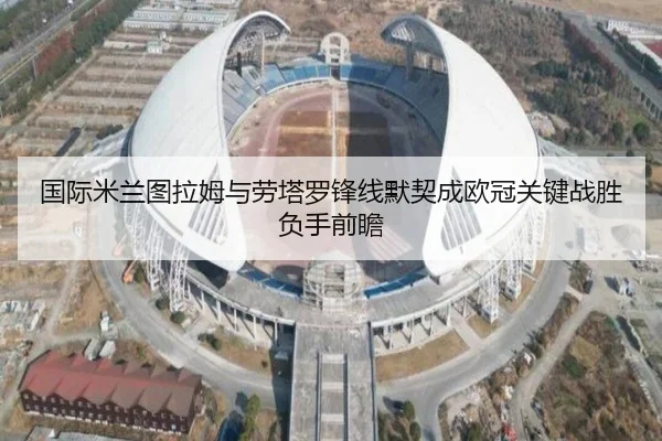 国际米兰图拉姆与劳塔罗锋线默契成欧冠关键战胜负手前瞻
