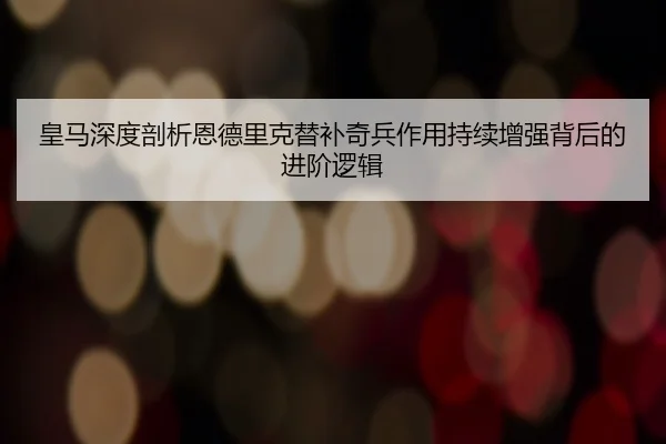 皇马深度剖析恩德里克替补奇兵作用持续增强背后的进阶逻辑