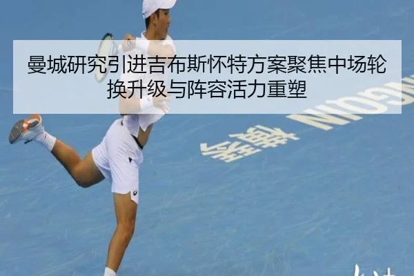 曼城研究引进吉布斯怀特方案聚焦中场轮换升级与阵容活力重塑